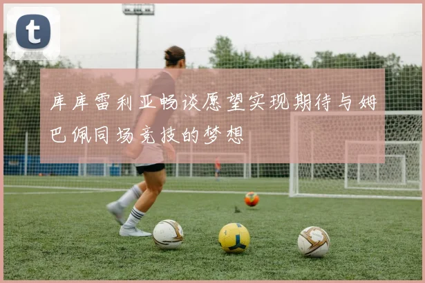 库库雷利亚畅谈愿望实现期待与姆巴佩同场竞技的梦想
