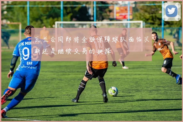 瓦兰合同即将全额保障球队面临买断还是继续交易的抉择