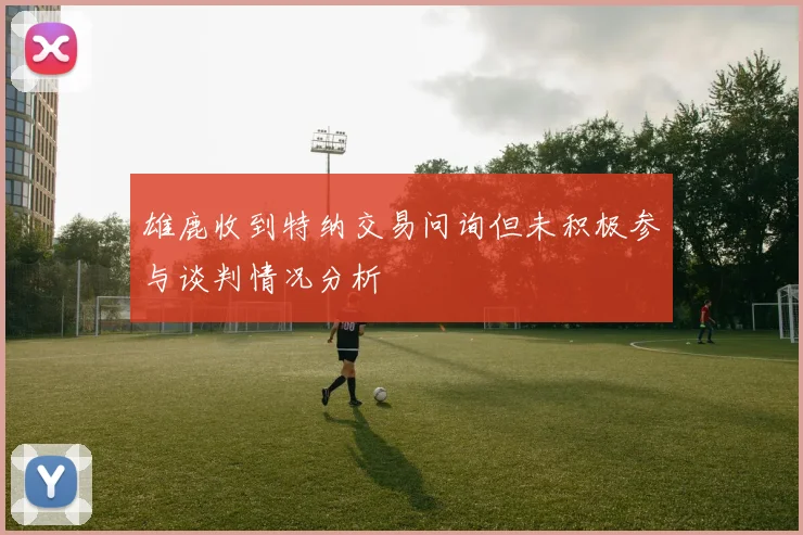 雄鹿收到特纳交易问询但未积极参与谈判情况分析