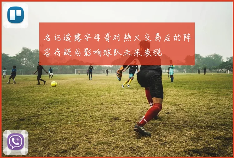 名记透露字母哥对热火交易后的阵容存疑或影响球队未来表现