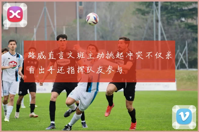 路威直言文班主动挑起冲突不仅亲自出手还指挥队友参与