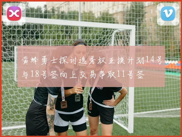 黄蜂勇士探讨选秀权互换计划14号与18号签向上交易争取11号签