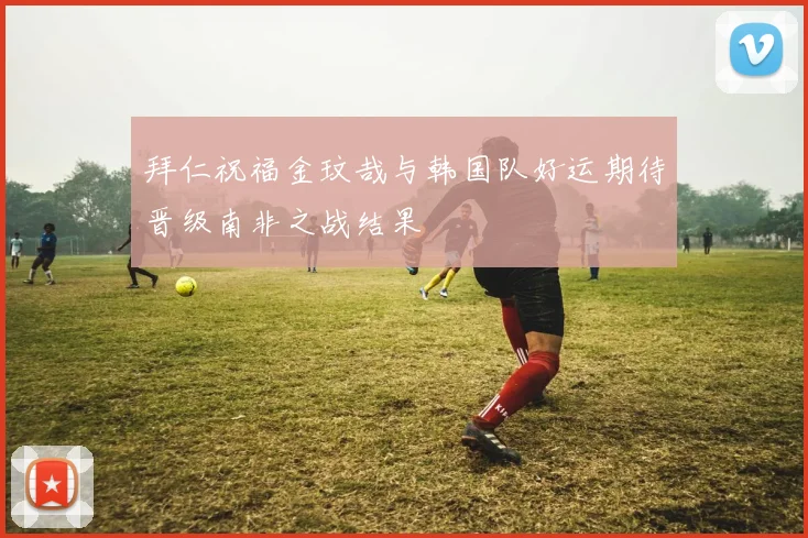 拜仁祝福金玟哉与韩国队好运期待晋级南非之战结果