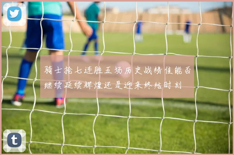 骑士抢七连胜五场历史战绩佳能否继续延续辉煌还是迎来终结时刻