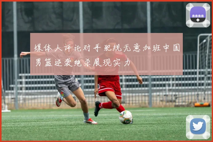 媒体人评论对手犯规无意加班中国男篮逆袭绝杀展现实力
