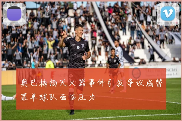 奥巴梅扬灭火器事件引发争议成替罪羊球队面临压力