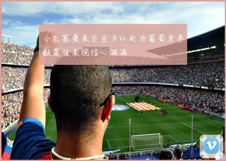 小孔塞桑表示全力以赴为葡萄牙奉献最佳表现信心满满