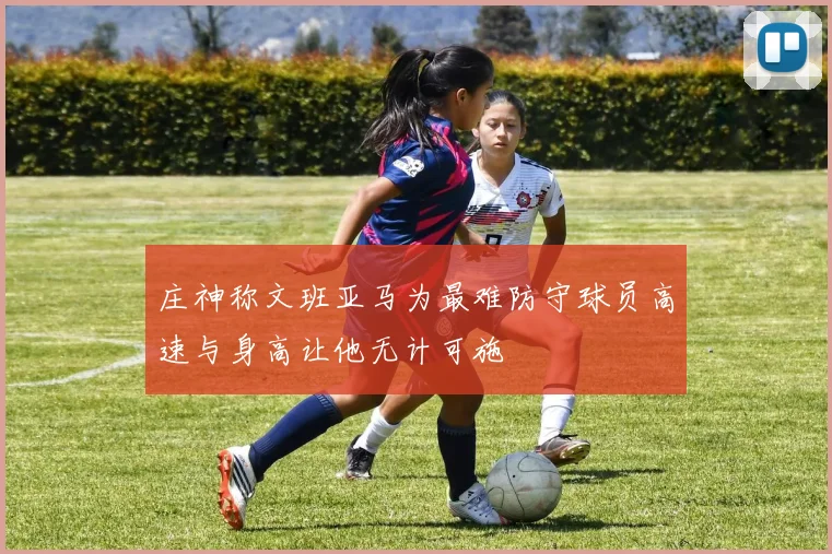 庄神称文班亚马为最难防守球员高速与身高让他无计可施