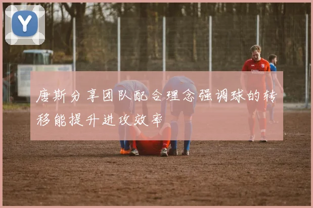 唐斯分享团队配合理念强调球的转移能提升进攻效率