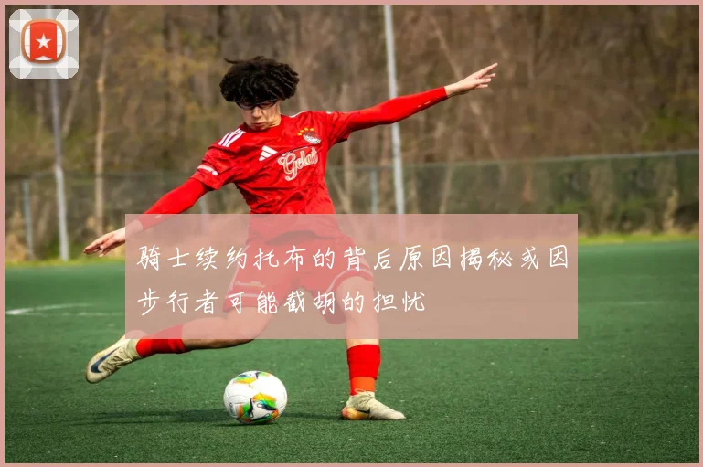 骑士续约托布的背后原因揭秘或因步行者可能截胡的担忧