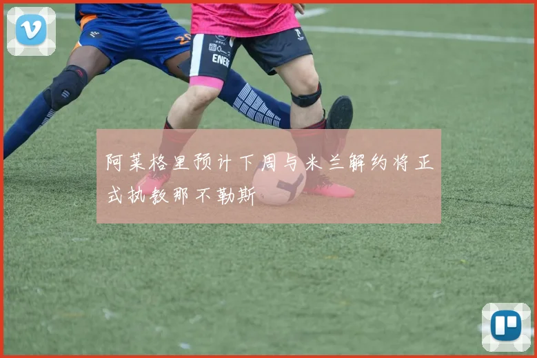 阿莱格里预计下周与米兰解约将正式执教那不勒斯