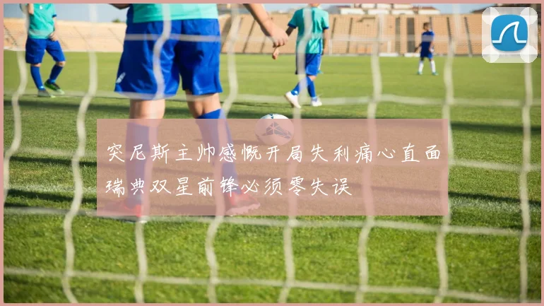 突尼斯主帅感慨开局失利痛心直面瑞典双星前锋必须零失误