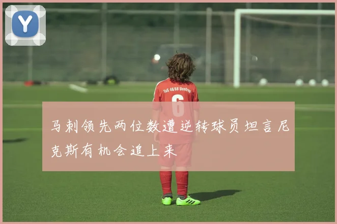 马刺领先两位数遭逆转球员坦言尼克斯有机会追上来