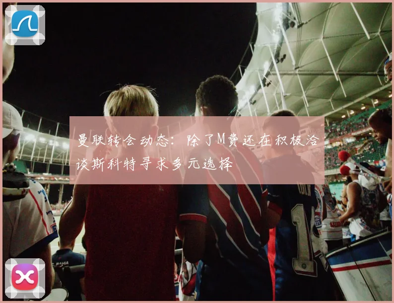 曼联转会动态：除了M费还在积极洽谈斯科特寻求多元选择