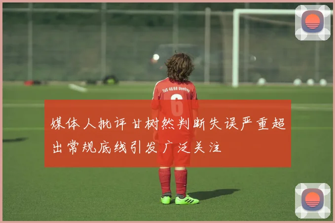 媒体人批评甘树然判断失误严重超出常规底线引发广泛关注