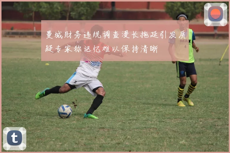 曼城财务违规调查漫长拖延引发质疑专家称记忆难以保持清晰