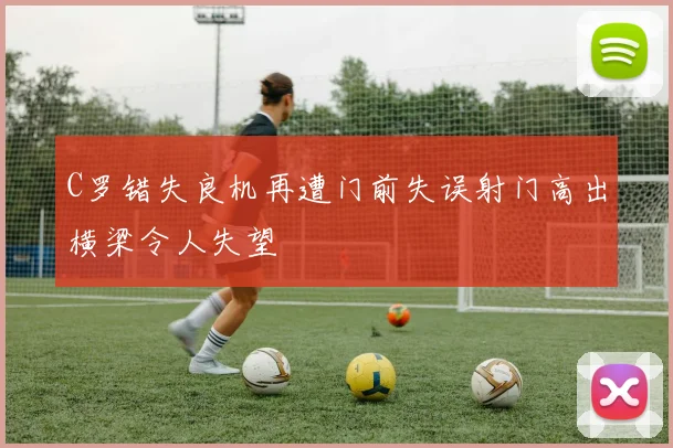 C罗错失良机再遭门前失误射门高出横梁令人失望