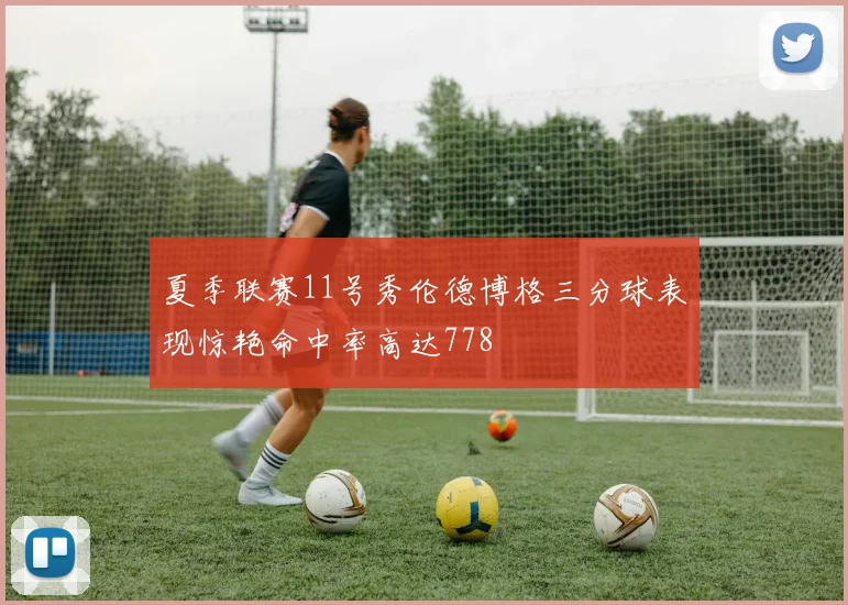 夏季联赛11号秀伦德博格三分球表现惊艳命中率高达778