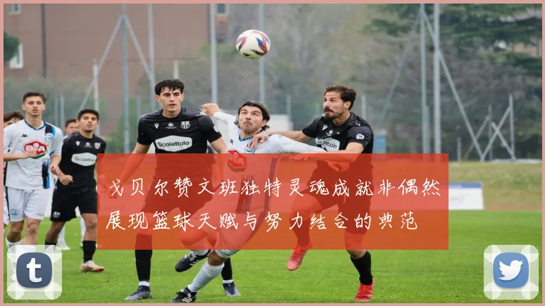 戈贝尔赞文班独特灵魂成就非偶然展现篮球天赋与努力结合的典范